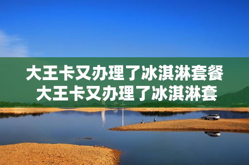 大王卡又办理了冰淇淋套餐 大王卡又办理了冰淇淋套餐怎么取消