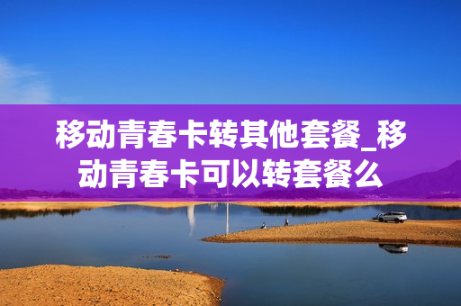 移动青春卡转其他套餐_移动青春卡可以转套餐么