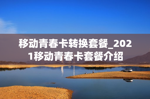 移动青春卡转换套餐_2021移动青春卡套餐介绍