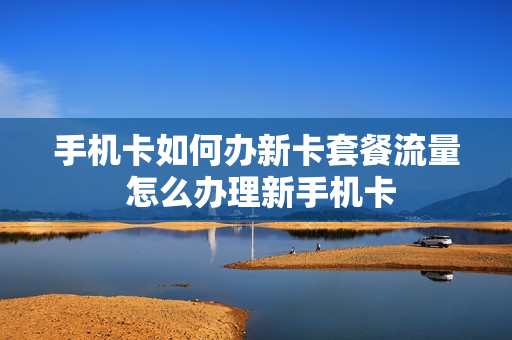 手机卡如何办新卡套餐流量 怎么办理新手机卡