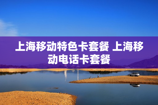 上海移动特色卡套餐 上海移动电话卡套餐