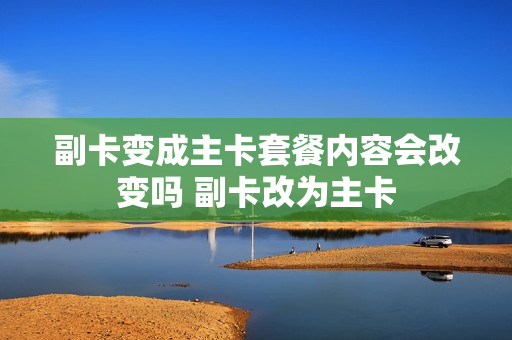 副卡变成主卡套餐内容会改变吗 副卡改为主卡