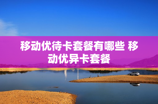 移动优待卡套餐有哪些 移动优异卡套餐