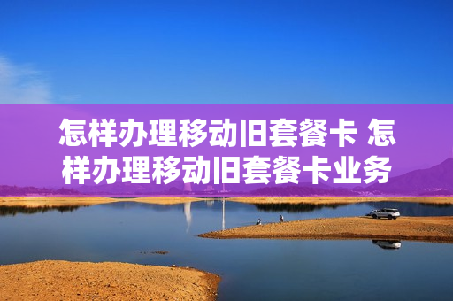 怎样办理移动旧套餐卡 怎样办理移动旧套餐卡业务
