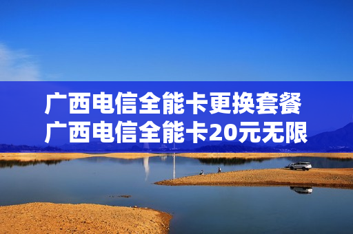 广西电信全能卡更换套餐 广西电信全能卡20元无限流量