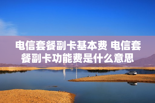 电信套餐副卡基本费 电信套餐副卡功能费是什么意思