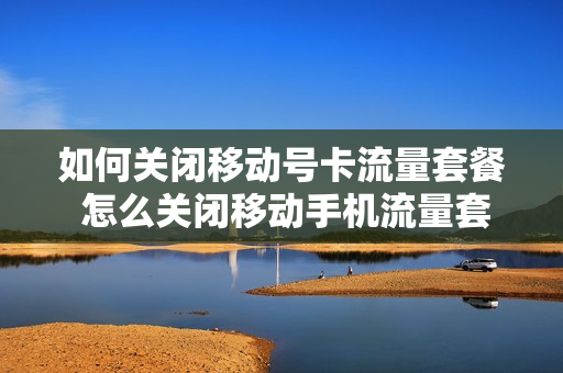 如何关闭移动号卡流量套餐 怎么关闭移动手机流量套餐