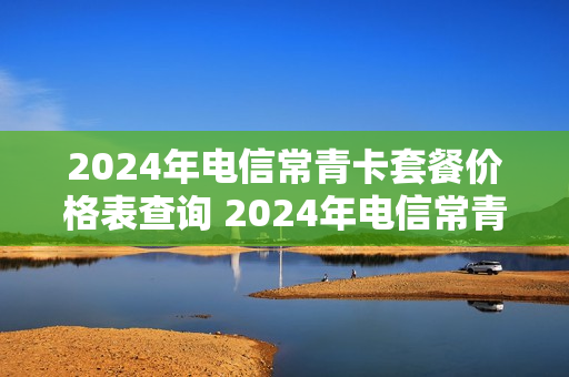2024年电信常青卡套餐价格表查询 2024年电信常青卡套餐价格表查询官网
