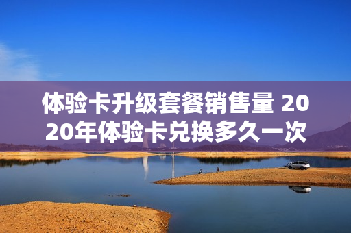 体验卡升级套餐销售量 2020年体验卡兑换多久一次