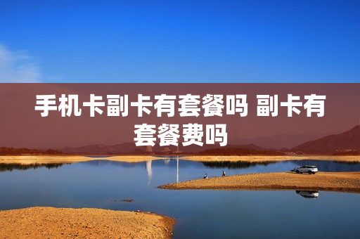手机卡副卡有套餐吗 副卡有套餐费吗