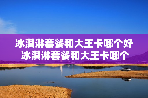 冰淇淋套餐和大王卡哪个好 冰淇淋套餐和大王卡哪个好