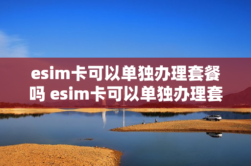 esim卡可以单独办理套餐吗 esim卡可以单独办理套餐吗