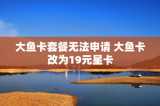 大鱼卡套餐无法申请 大鱼卡改为19元星卡