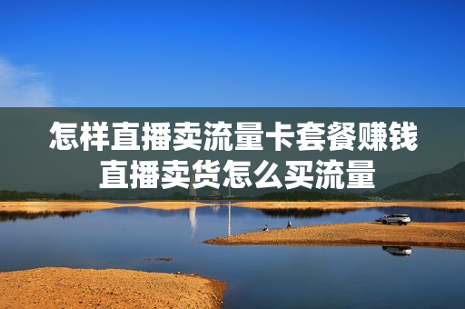 怎样直播卖流量卡套餐赚钱 直播卖货怎么买流量