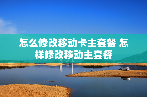 怎么修改移动卡主套餐 怎样修改移动主套餐