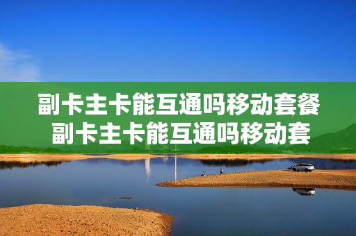副卡主卡能互通吗移动套餐 副卡主卡能互通吗移动套餐怎么办