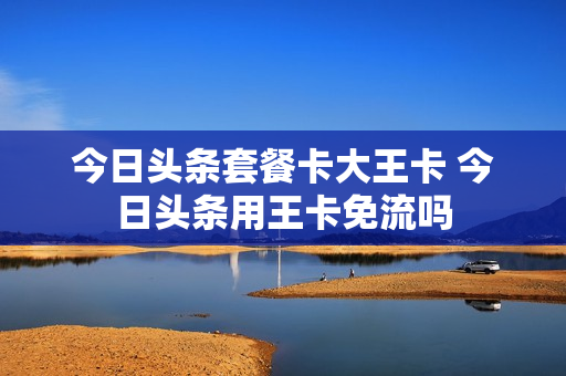 今日头条套餐卡大王卡 今日头条用王卡免流吗