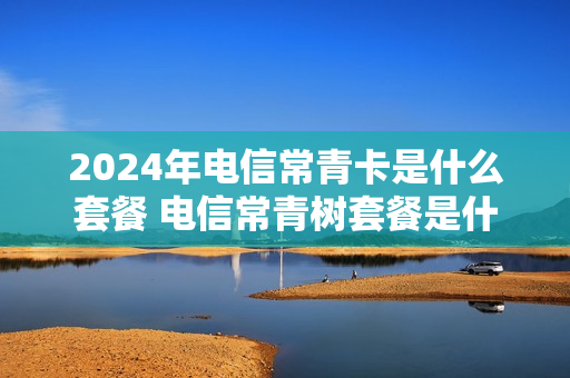 2024年电信常青卡是什么套餐 电信常青树套餐是什么