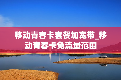 移动青春卡套餐加宽带_移动青春卡免流量范围
