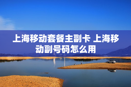 上海移动套餐主副卡 上海移动副号码怎么用