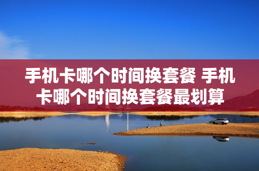 手机卡哪个时间换套餐 手机卡哪个时间换套餐最划算