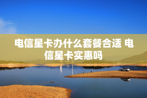 电信星卡办什么套餐合适 电信星卡实惠吗