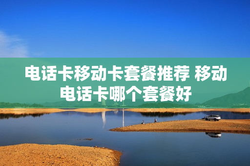电话卡移动卡套餐推荐 移动电话卡哪个套餐好