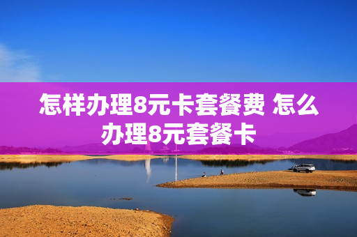 怎样办理8元卡套餐费 怎么办理8元套餐卡