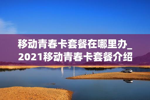 移动青春卡套餐在哪里办_2021移动青春卡套餐介绍