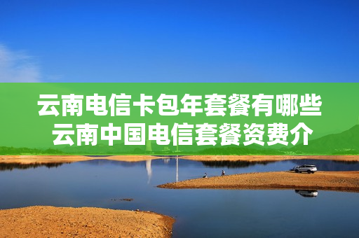 云南电信卡包年套餐有哪些 云南中国电信套餐资费介绍