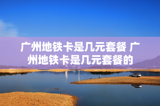广州地铁卡是几元套餐 广州地铁卡是几元套餐的
