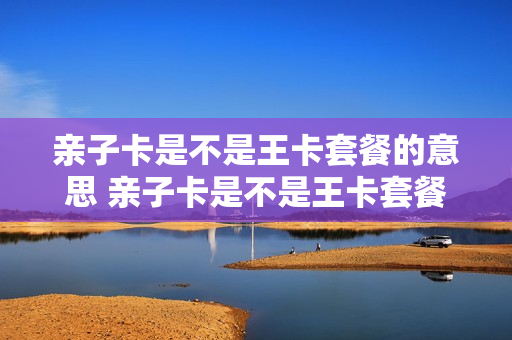 亲子卡是不是王卡套餐的意思 亲子卡是不是王卡套餐的意思呢