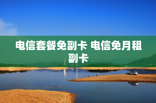 电信套餐免副卡 电信免月租副卡