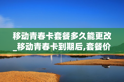 移动青春卡套餐多久能更改_移动青春卡到期后,套餐价格会变动吗