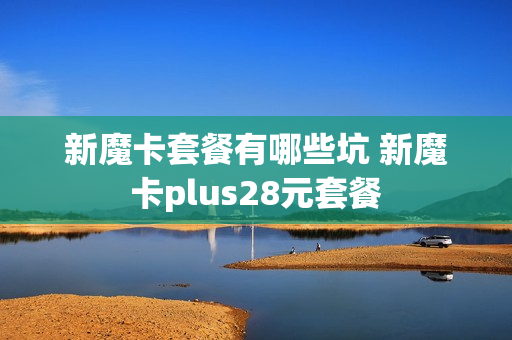 新魔卡套餐有哪些坑 新魔卡plus28元套餐