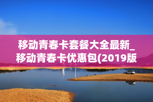 移动青春卡套餐大全最新_移动青春卡优惠包(2019版,48个月)