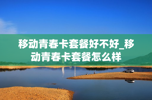 移动青春卡套餐好不好_移动青春卡套餐怎么样