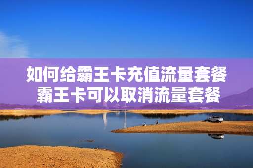 如何给霸王卡充值流量套餐 霸王卡可以取消流量套餐吗?