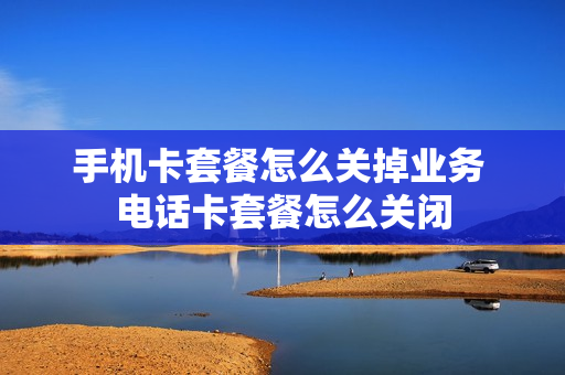 手机卡套餐怎么关掉业务 电话卡套餐怎么关闭