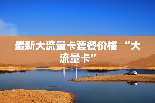 最新大流量卡套餐价格 “大流量卡”