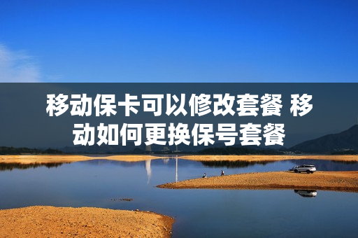 移动保卡可以修改套餐 移动如何更换保号套餐