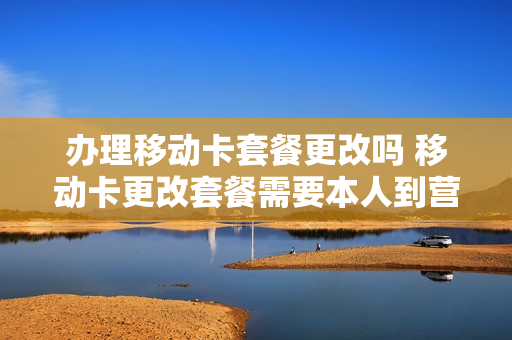 办理移动卡套餐更改吗 移动卡更改套餐需要本人到营业厅吗