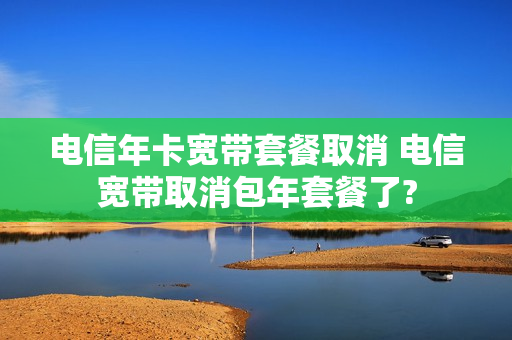 电信年卡宽带套餐取消 电信宽带取消包年套餐了?
