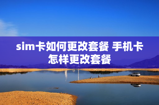 sim卡如何更改套餐 手机卡怎样更改套餐