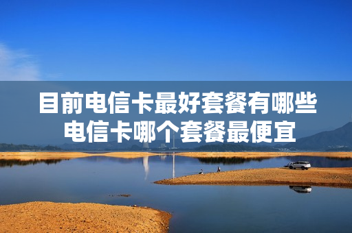 目前电信卡最好套餐有哪些 电信卡哪个套餐最便宜