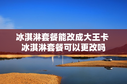 冰淇淋套餐能改成大王卡 冰淇淋套餐可以更改吗