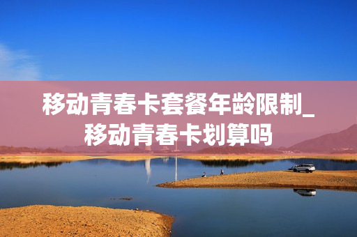 移动青春卡套餐年龄限制_移动青春卡划算吗