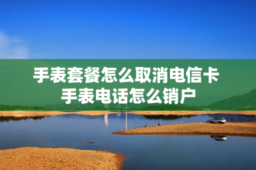 手表套餐怎么取消电信卡 手表电话怎么销户