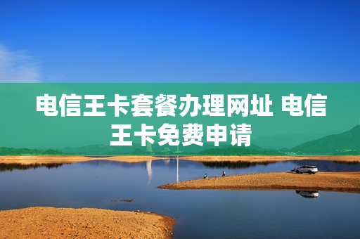 电信王卡套餐办理网址 电信王卡免费申请