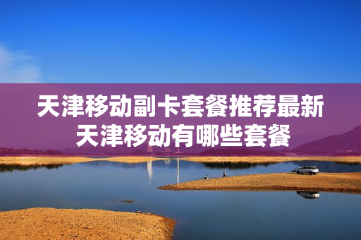 天津移动副卡套餐推荐最新 天津移动有哪些套餐